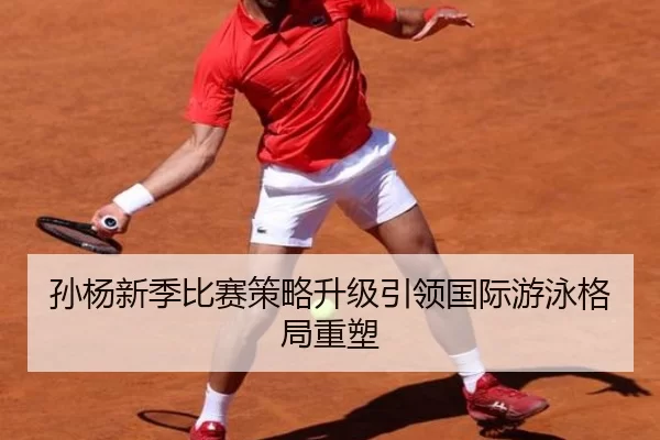 孙杨新季比赛策略升级引领国际游泳格局重塑
